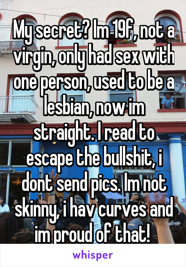 My secret? Im 19f, not a virgin, only had sex with one person, used to be a lesbian, now im straight. I read to escape the bullshit, i dont send pics. Im not skinny, i hav curves and im proud of that! 