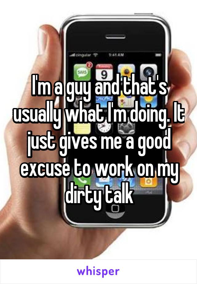 I'm a guy and that's usually what I'm doing. It just gives me a good excuse to work on my dirty talk