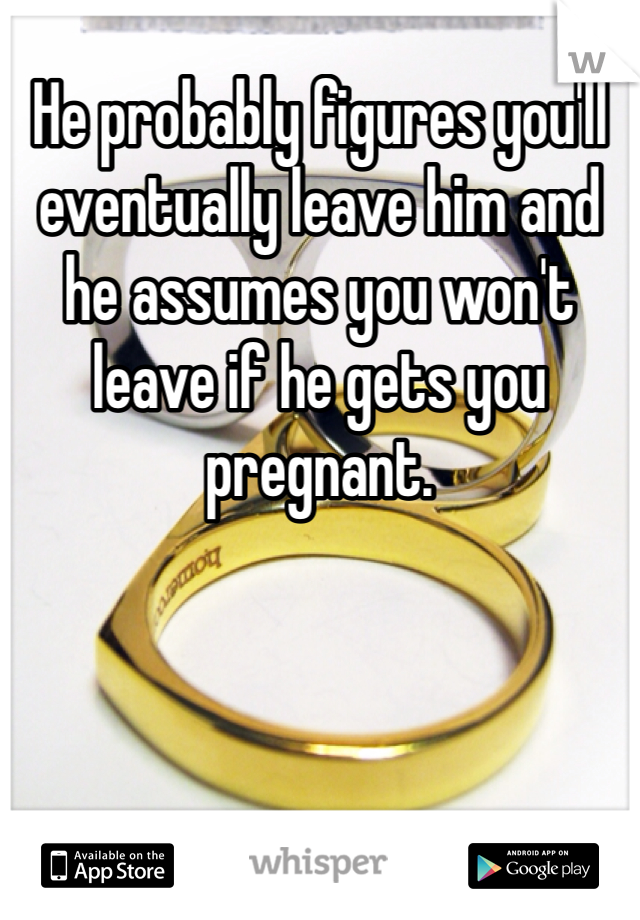 He probably figures you'll eventually leave him and he assumes you won't leave if he gets you pregnant. 