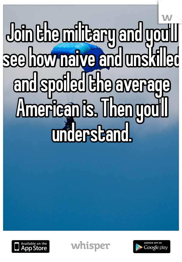 Join the military and you'll see how naive and unskilled and spoiled the average American is. Then you'll understand.