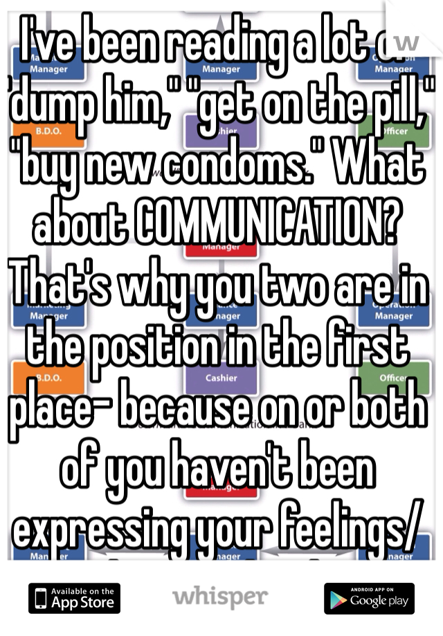 I've been reading a lot of "dump him," "get on the pill," "buy new condoms." What about COMMUNICATION? That's why you two are in the position in the first place- because on or both of you haven't been expressing your feelings/desires clearly