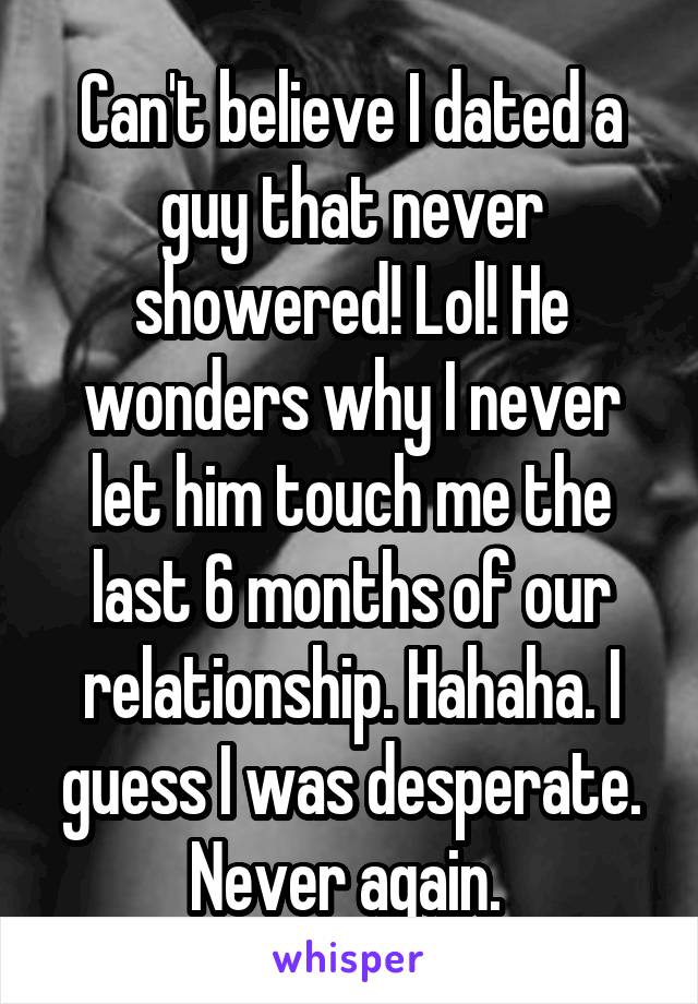 Can't believe I dated a guy that never showered! Lol! He wonders why I never let him touch me the last 6 months of our relationship. Hahaha. I guess I was desperate. Never again. 