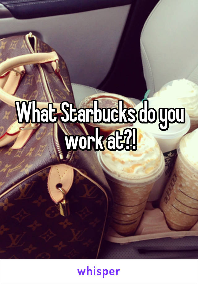 What Starbucks do you work at?!
