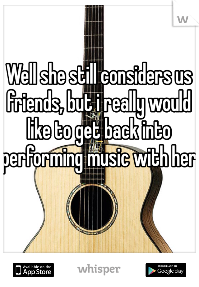 Well she still considers us friends, but i really would like to get back into performing music with her