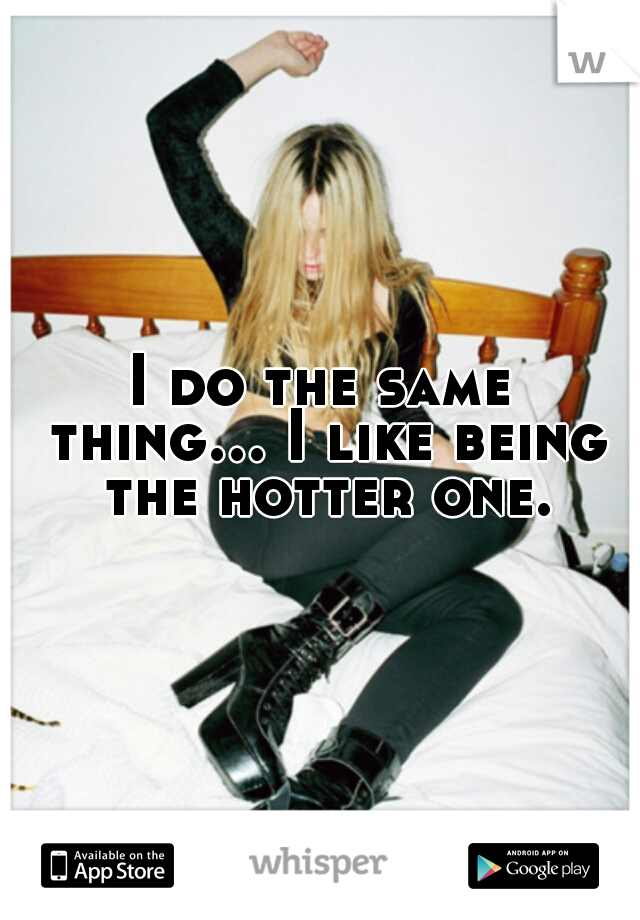 I do the same thing... I like being the hotter one.