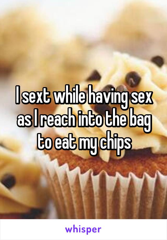 I sext while having sex as I reach into the bag to eat my chips