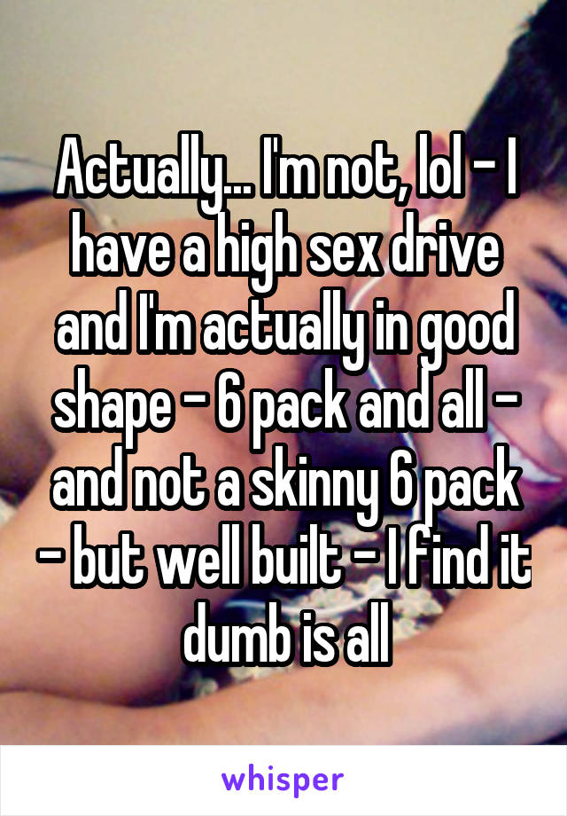 Actually... I'm not, lol - I have a high sex drive and I'm actually in good shape - 6 pack and all - and not a skinny 6 pack - but well built - I find it dumb is all