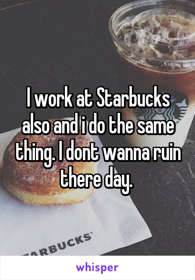 I work at Starbucks also and i do the same thing. I dont wanna ruin there day. 