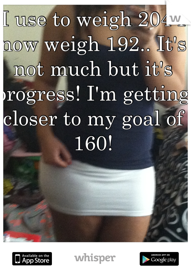 I use to weigh 204 I now weigh 192.. It's not much but it's progress! I'm getting closer to my goal of 160! 
