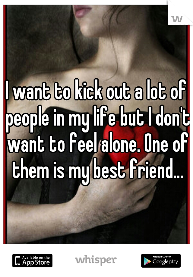 I want to kick out a lot of people in my life but I don't want to feel alone. One of them is my best friend...