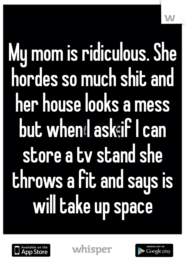 My mom is ridiculous. She hordes so much shit and her house looks a mess but when I ask if I can store a tv stand she throws a fit and says is will take up space