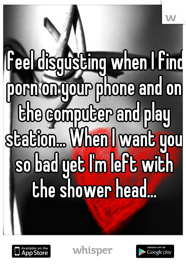 I feel disgusting when I find porn on your phone and on the computer and play station... When I want you so bad yet I'm left with the shower head...