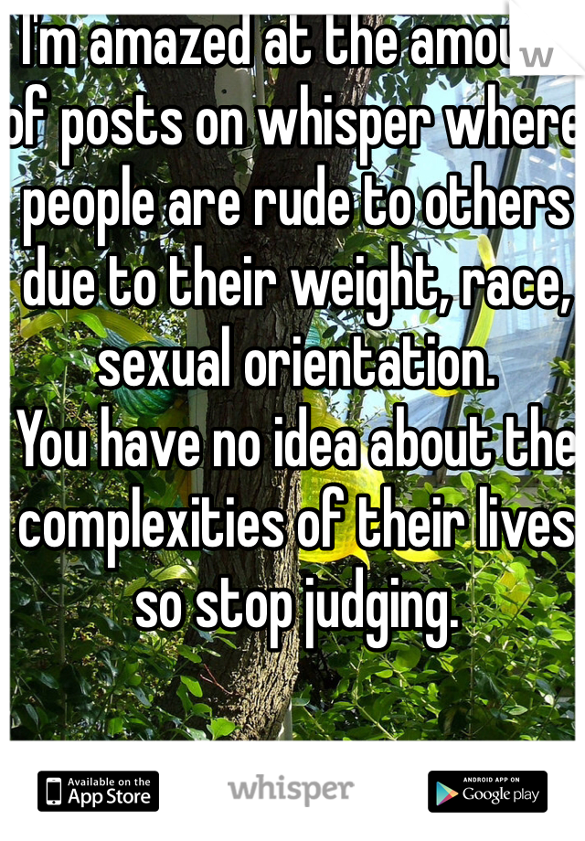 I'm amazed at the amount of posts on whisper where people are rude to others due to their weight, race, sexual orientation. 
You have no idea about the complexities of their lives so stop judging. 
