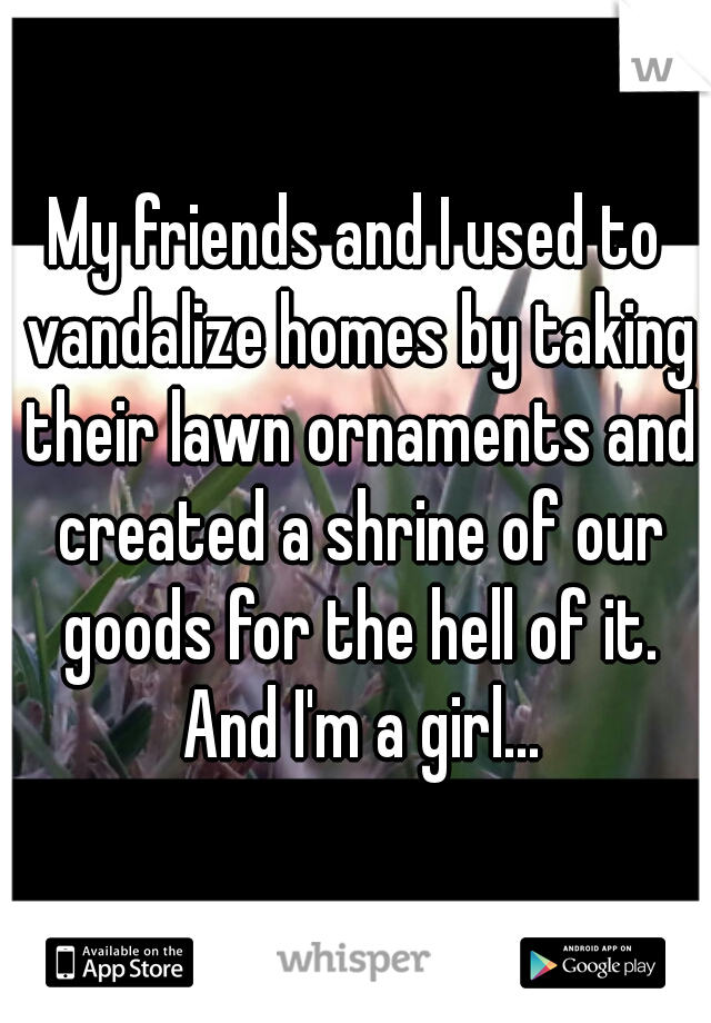 My friends and I used to vandalize homes by taking their lawn ornaments and created a shrine of our goods for the hell of it. And I'm a girl...