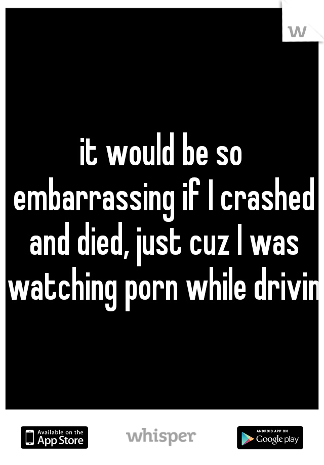 it would be so embarrassing if I crashed and died, just cuz I was watching porn while driving