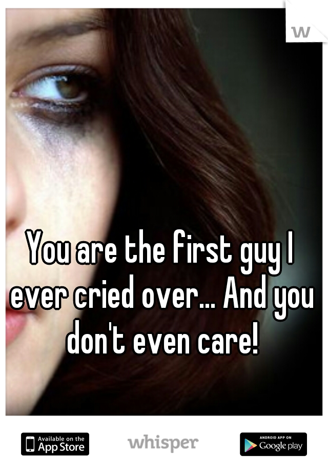 You are the first guy I ever cried over... And you don't even care!
