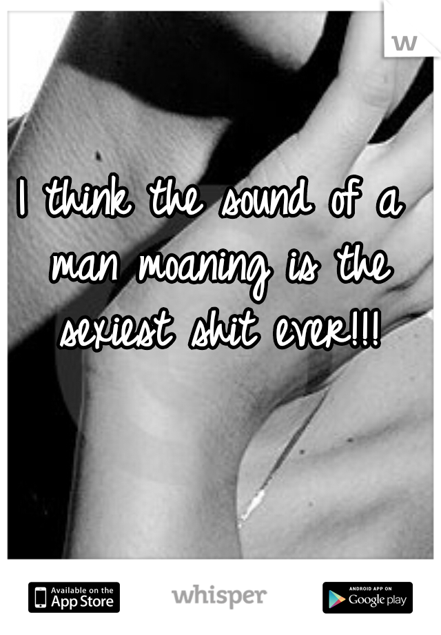 I think the sound of a man moaning is the sexiest shit ever!!!