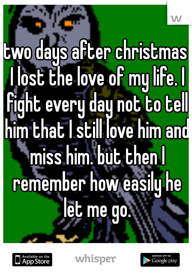 two days after christmas I lost the love of my life. I fight every day not to tell him that I still love him and miss him. but then I remember how easily he let me go.
