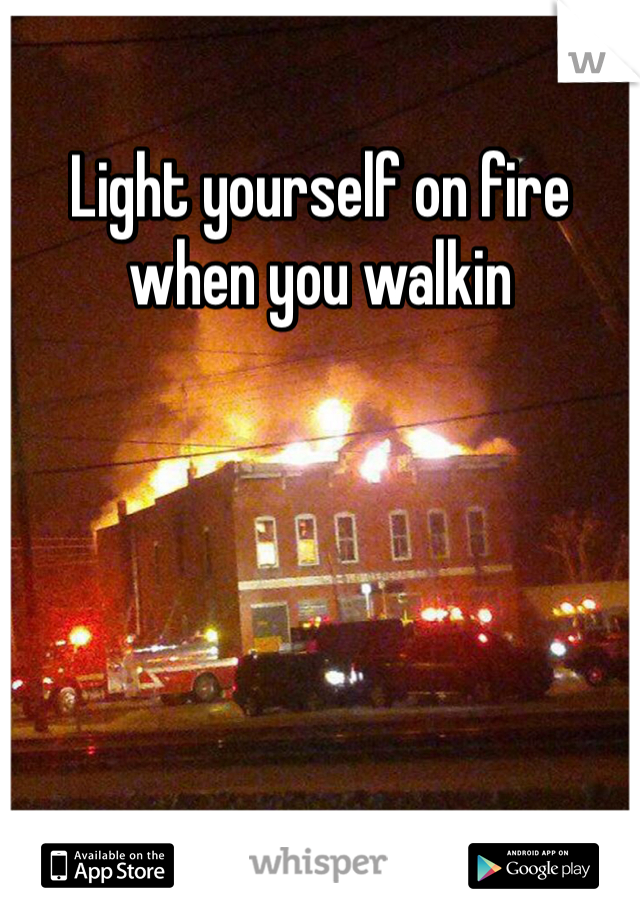 Light yourself on fire when you walkin 