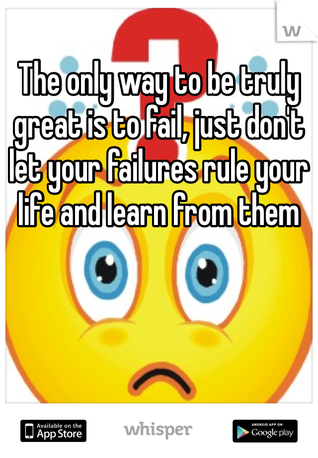 The only way to be truly great is to fail, just don't let your failures rule your life and learn from them