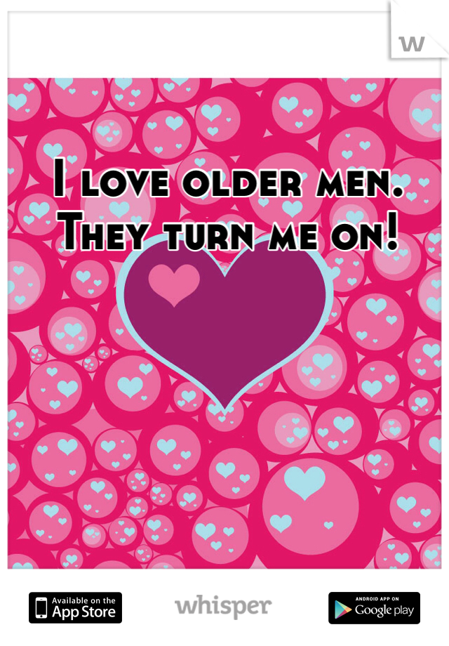 I love older men. They turn me on! 