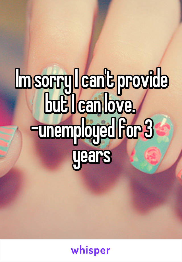 Im sorry I can't provide but I can love. 
-unemployed for 3 years
