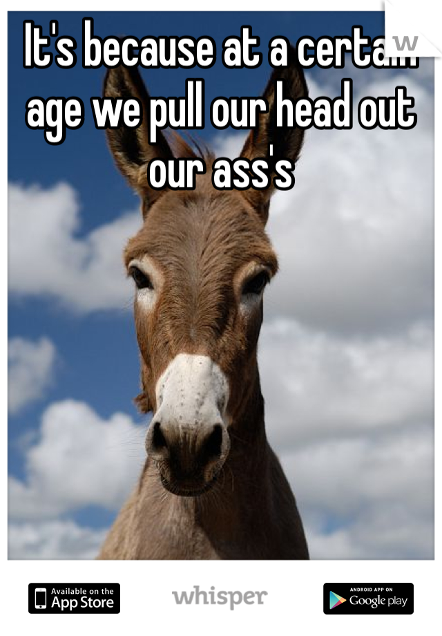 It's because at a certain age we pull our head out our ass's  