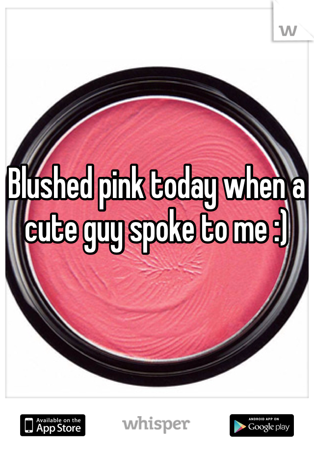 Blushed pink today when a cute guy spoke to me :)