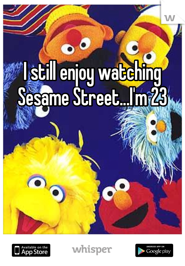 I still enjoy watching Sesame Street...I'm 23