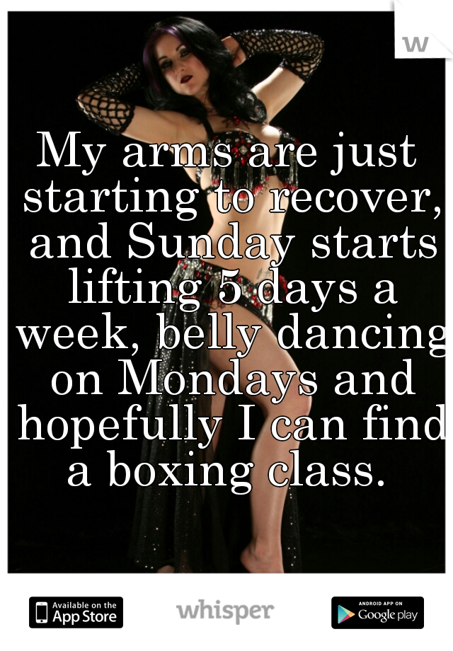 My arms are just starting to recover, and Sunday starts lifting 5 days a week, belly dancing on Mondays and hopefully I can find a boxing class. 