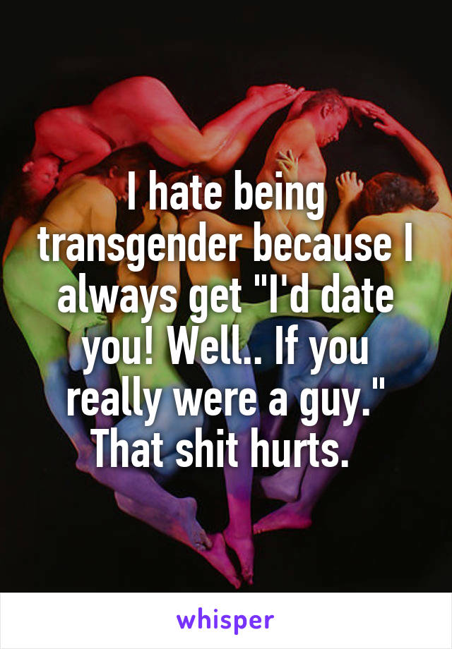 I hate being transgender because I always get "I'd date you! Well.. If you really were a guy."
That shit hurts. 