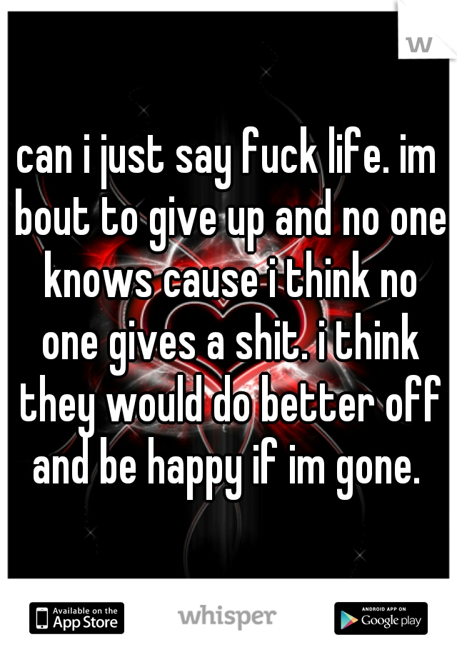 can i just say fuck life. im bout to give up and no one knows cause i think no one gives a shit. i think they would do better off and be happy if im gone. 