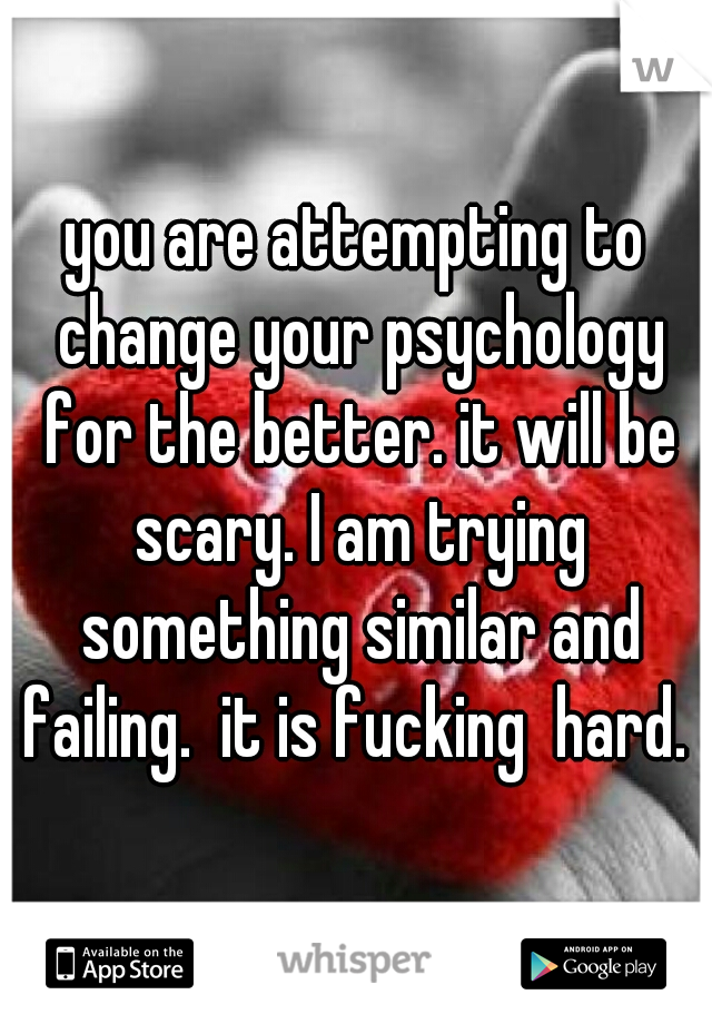 you are attempting to change your psychology for the better. it will be scary. I am trying something similar and failing.  it is fucking  hard. 