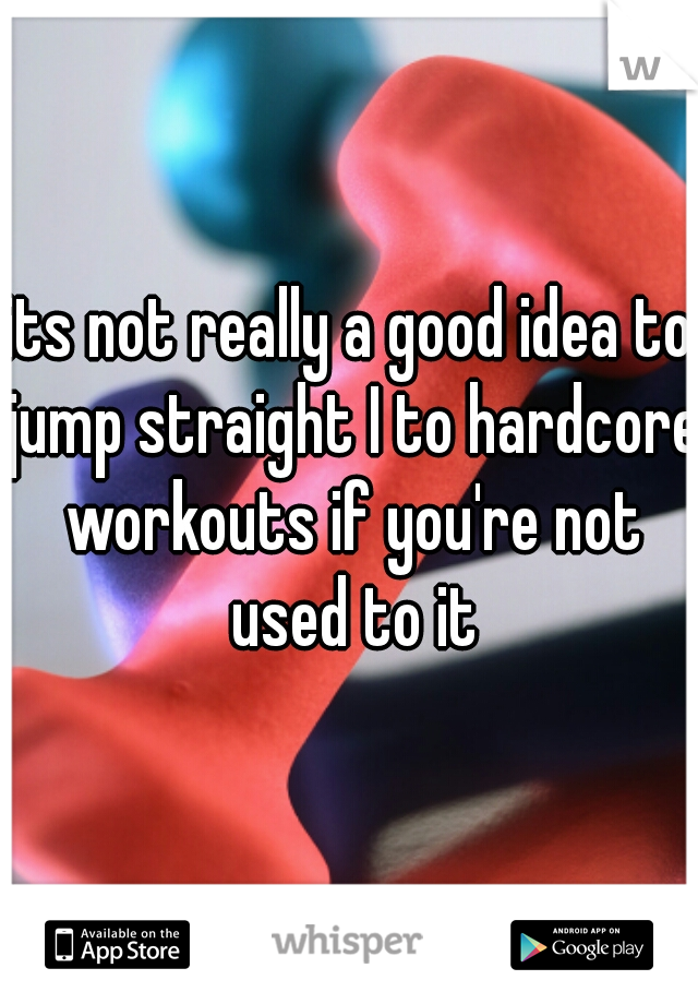 its not really a good idea to jump straight I to hardcore workouts if you're not used to it
