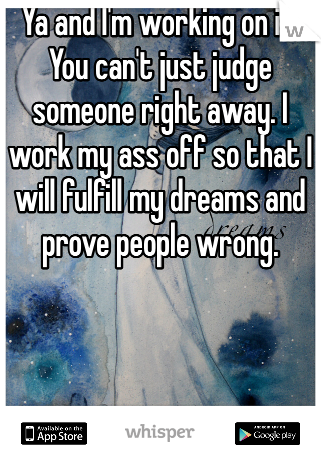 Ya and I'm working on it. You can't just judge someone right away. I work my ass off so that I will fulfill my dreams and prove people wrong. 