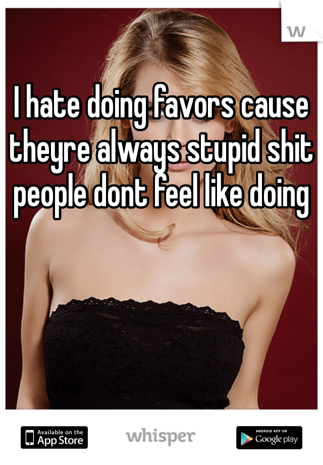 I hate doing favors cause theyre always stupid shit people dont feel like doing