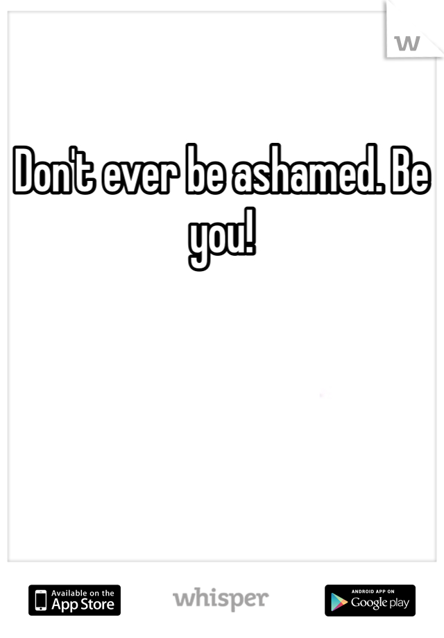 Don't ever be ashamed. Be you! 