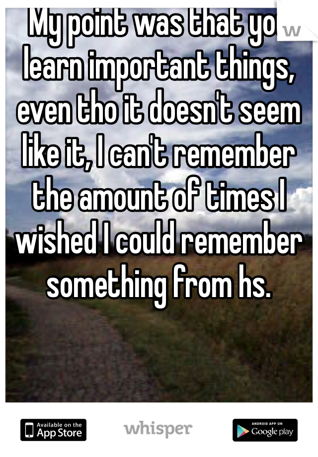 My point was that you learn important things, even tho it doesn't seem like it, I can't remember the amount of times I wished I could remember something from hs.