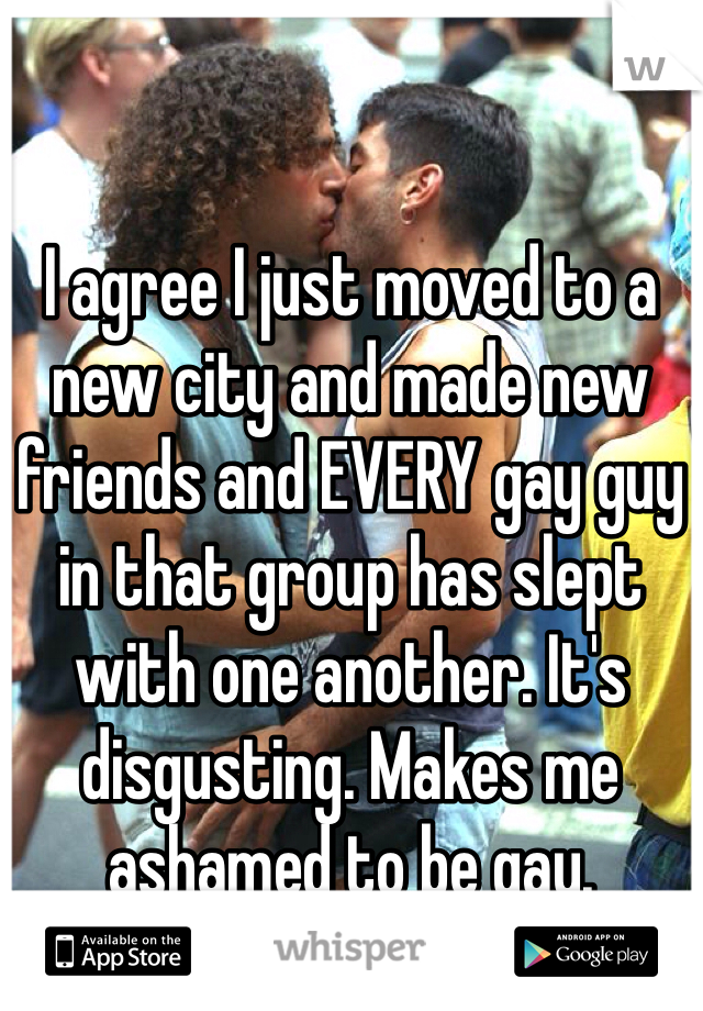 I agree I just moved to a new city and made new friends and EVERY gay guy in that group has slept with one another. It's disgusting. Makes me ashamed to be gay. 