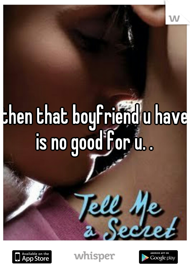then that boyfriend u have is no good for u. . 