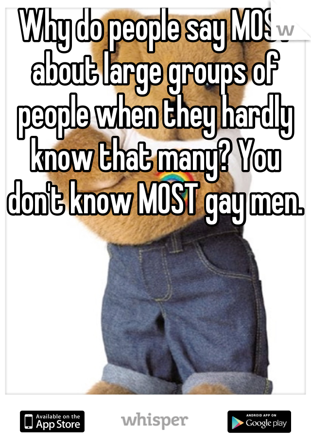 Why do people say MOST about large groups of people when they hardly know that many? You don't know MOST gay men.