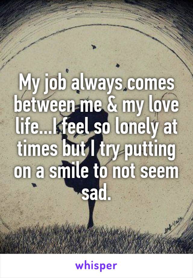 My job always comes between me & my love life...I feel so lonely at times but I try putting on a smile to not seem sad.