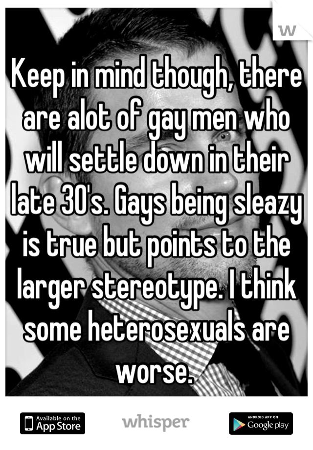 Keep in mind though, there are alot of gay men who will settle down in their late 30's. Gays being sleazy is true but points to the larger stereotype. I think some heterosexuals are worse. 