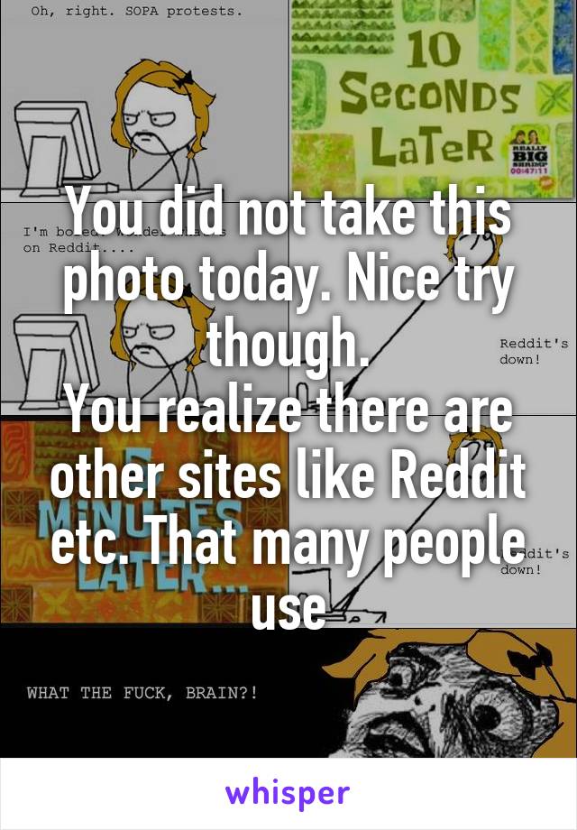 You did not take this photo today. Nice try though.
You realize there are other sites like Reddit etc. That many people use