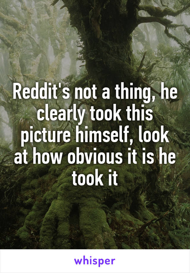 Reddit's not a thing, he clearly took this picture himself, look at how obvious it is he took it