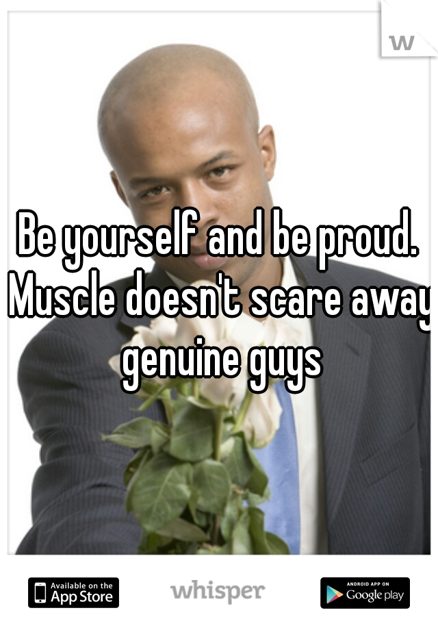 Be yourself and be proud. Muscle doesn't scare away genuine guys