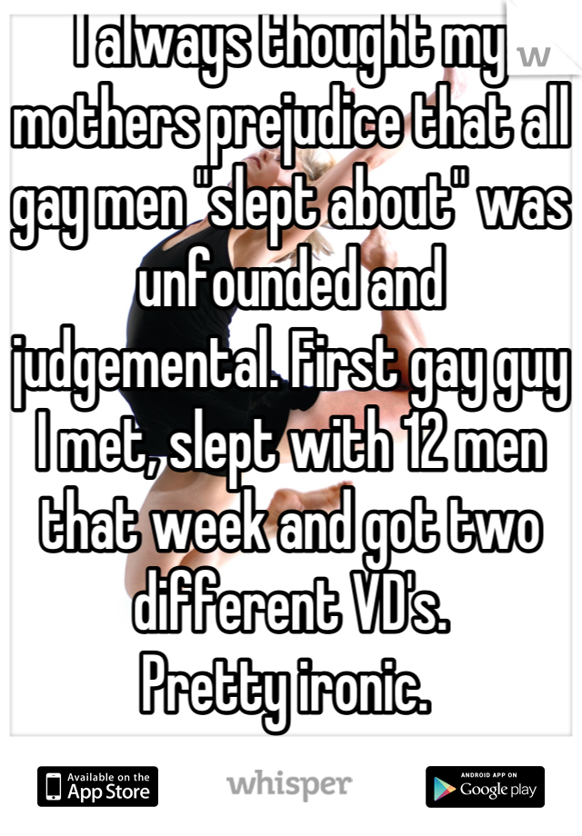 I always thought my mothers prejudice that all gay men "slept about" was unfounded and judgemental. First gay guy I met, slept with 12 men that week and got two different VD's.
Pretty ironic. 