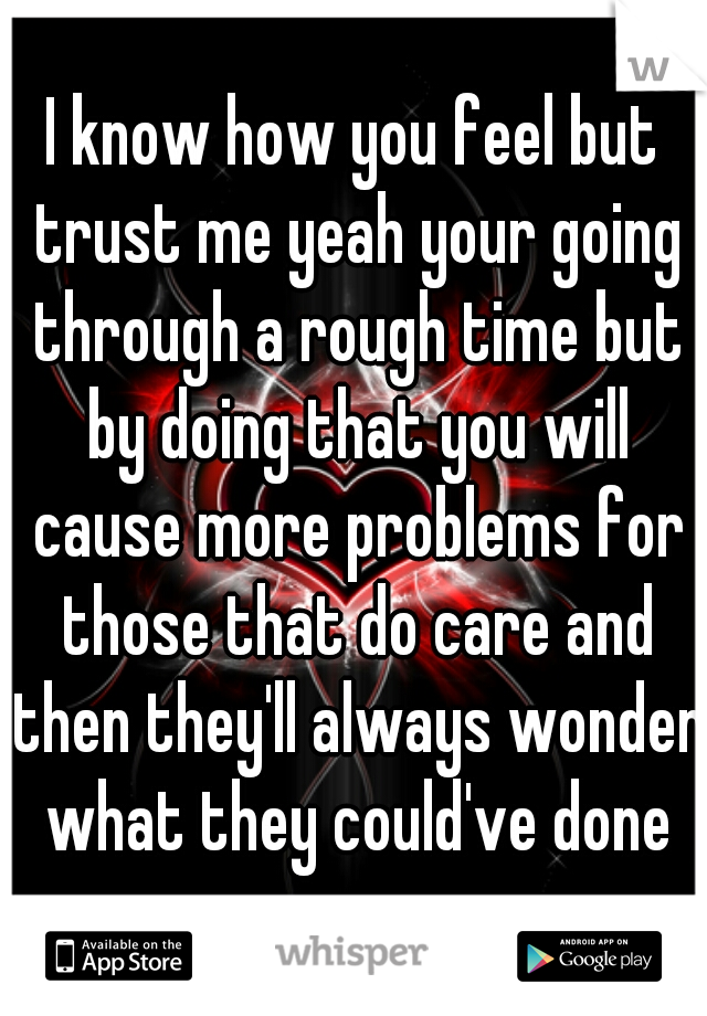 I know how you feel but trust me yeah your going through a rough time but by doing that you will cause more problems for those that do care and then they'll always wonder what they could've done