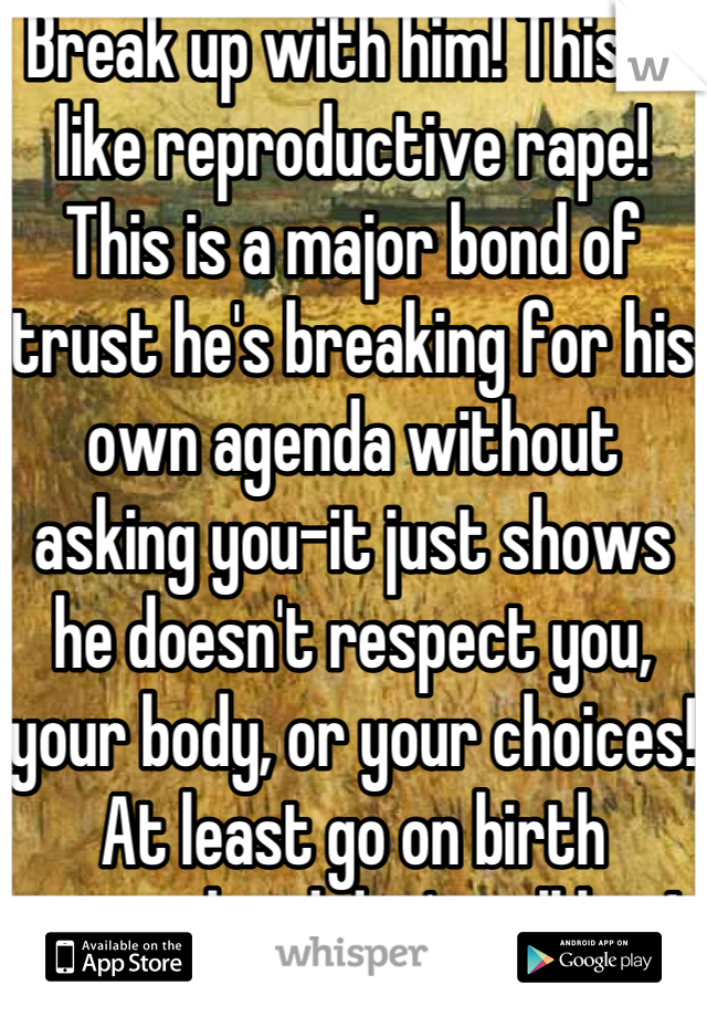 Break up with him! This is like reproductive rape! This is a major bond of trust he's breaking for his own agenda without asking you-it just shows he doesn't respect you, your body, or your choices! At least go on birth control and don't tell him!