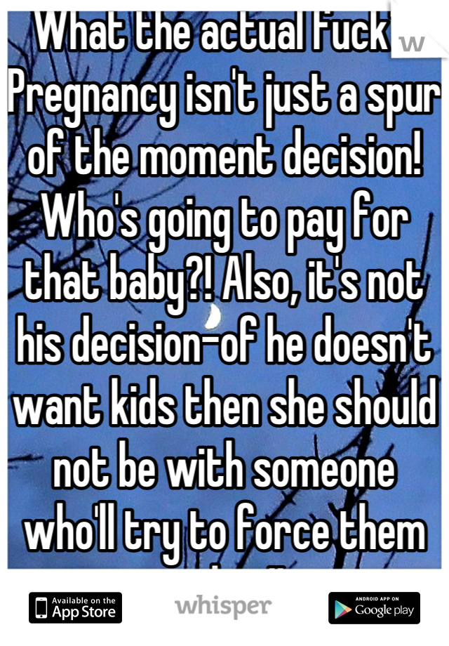 What the actual fuck?! Pregnancy isn't just a spur of the moment decision! Who's going to pay for that baby?! Also, it's not his decision-of he doesn't want kids then she should not be with someone who'll try to force them on her!!